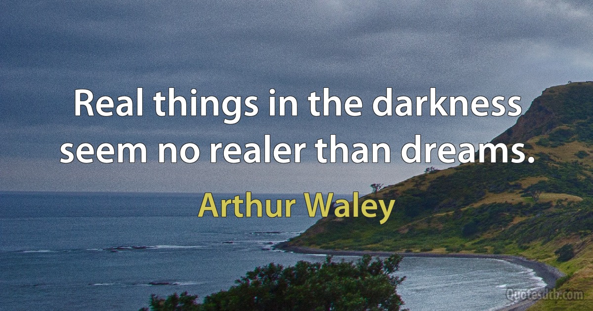 Real things in the darkness seem no realer than dreams. (Arthur Waley)