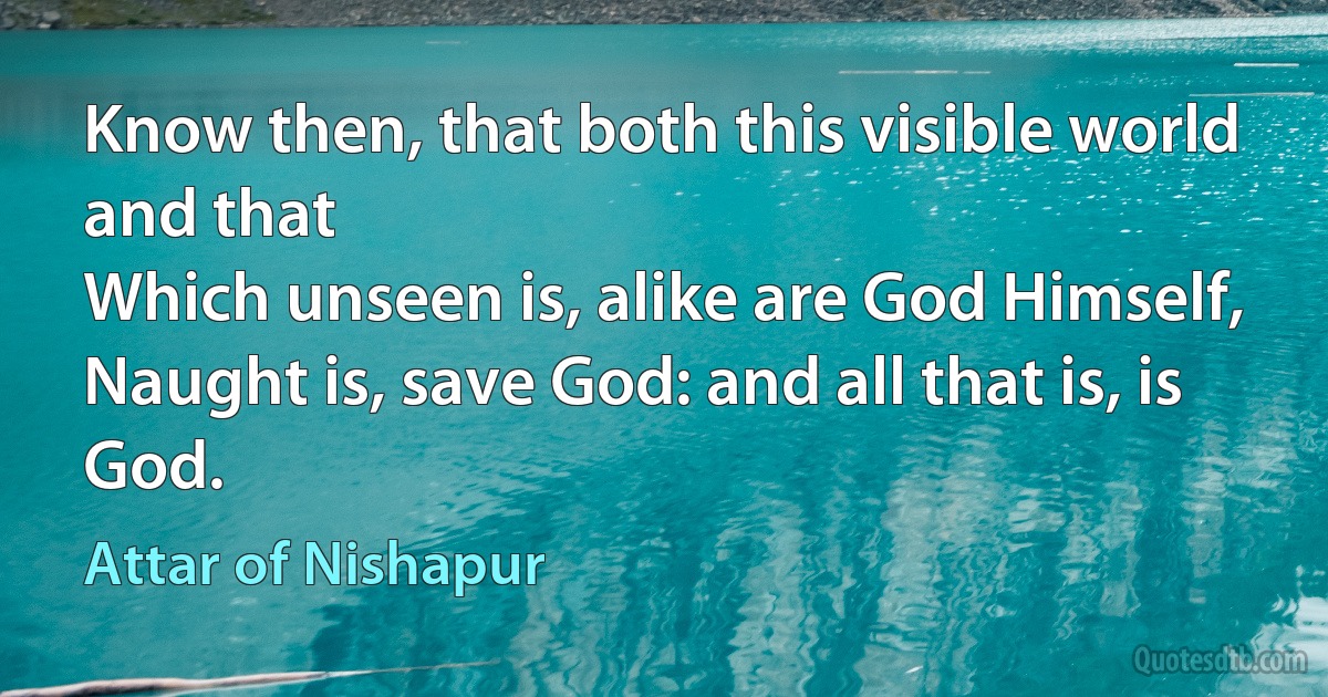 Know then, that both this visible world and that
Which unseen is, alike are God Himself,
Naught is, save God: and all that is, is God. (Attar of Nishapur)