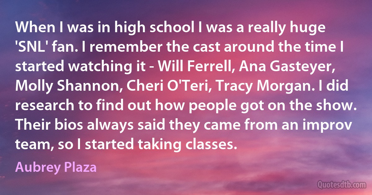 When I was in high school I was a really huge 'SNL' fan. I remember the cast around the time I started watching it - Will Ferrell, Ana Gasteyer, Molly Shannon, Cheri O'Teri, Tracy Morgan. I did research to find out how people got on the show. Their bios always said they came from an improv team, so I started taking classes. (Aubrey Plaza)