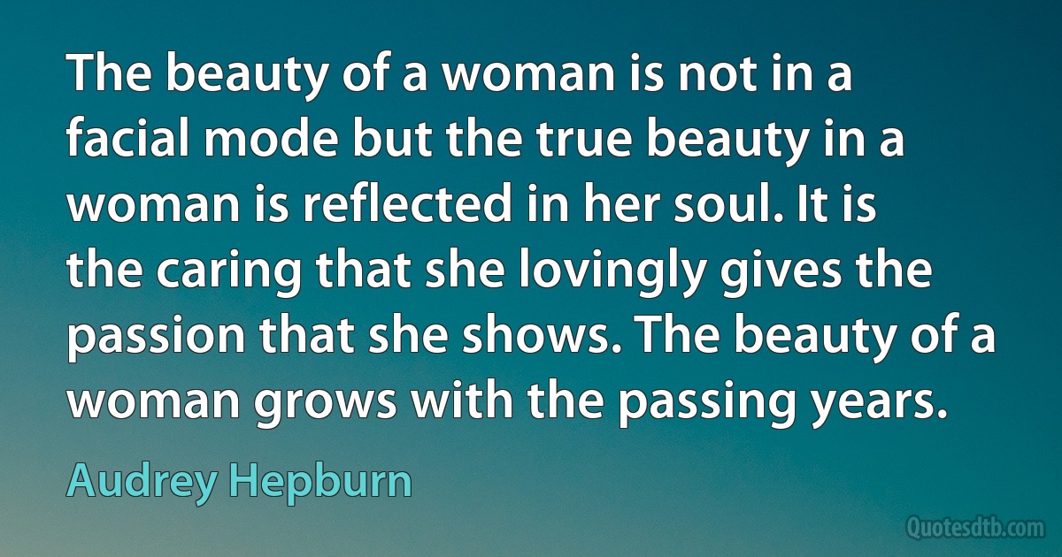 The beauty of a woman is not in a facial mode but the true beauty in a woman is reflected in her soul. It is the caring that she lovingly gives the passion that she shows. The beauty of a woman grows with the passing years. (Audrey Hepburn)