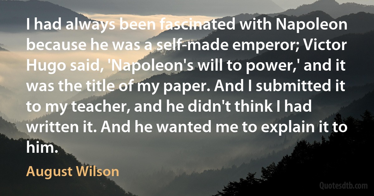 I had always been fascinated with Napoleon because he was a self-made emperor; Victor Hugo said, 'Napoleon's will to power,' and it was the title of my paper. And I submitted it to my teacher, and he didn't think I had written it. And he wanted me to explain it to him. (August Wilson)