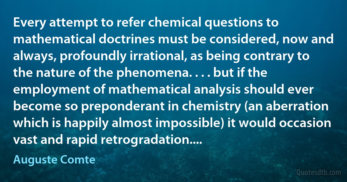 Every attempt to refer chemical questions to mathematical doctrines must be considered, now and always, profoundly irrational, as being contrary to the nature of the phenomena. . . . but if the employment of mathematical analysis should ever become so preponderant in chemistry (an aberration which is happily almost impossible) it would occasion vast and rapid retrogradation.... (Auguste Comte)