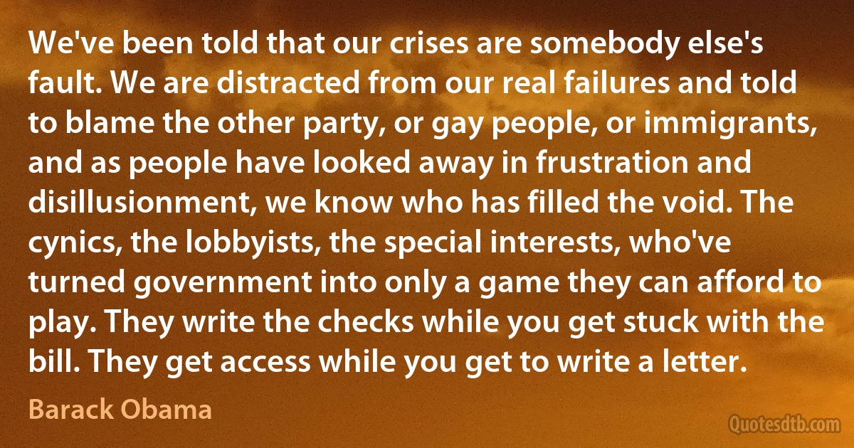 We've been told that our crises are somebody else's fault. We are distracted from our real failures and told to blame the other party, or gay people, or immigrants, and as people have looked away in frustration and disillusionment, we know who has filled the void. The cynics, the lobbyists, the special interests, who've turned government into only a game they can afford to play. They write the checks while you get stuck with the bill. They get access while you get to write a letter. (Barack Obama)