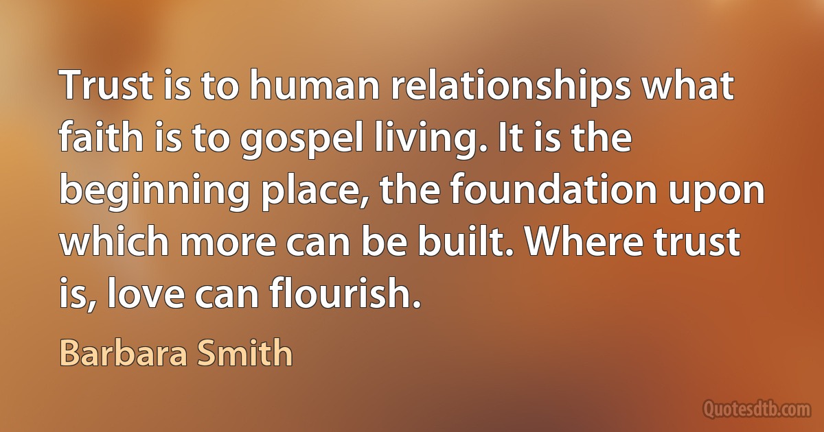 Trust is to human relationships what faith is to gospel living. It is the beginning place, the foundation upon which more can be built. Where trust is, love can flourish. (Barbara Smith)