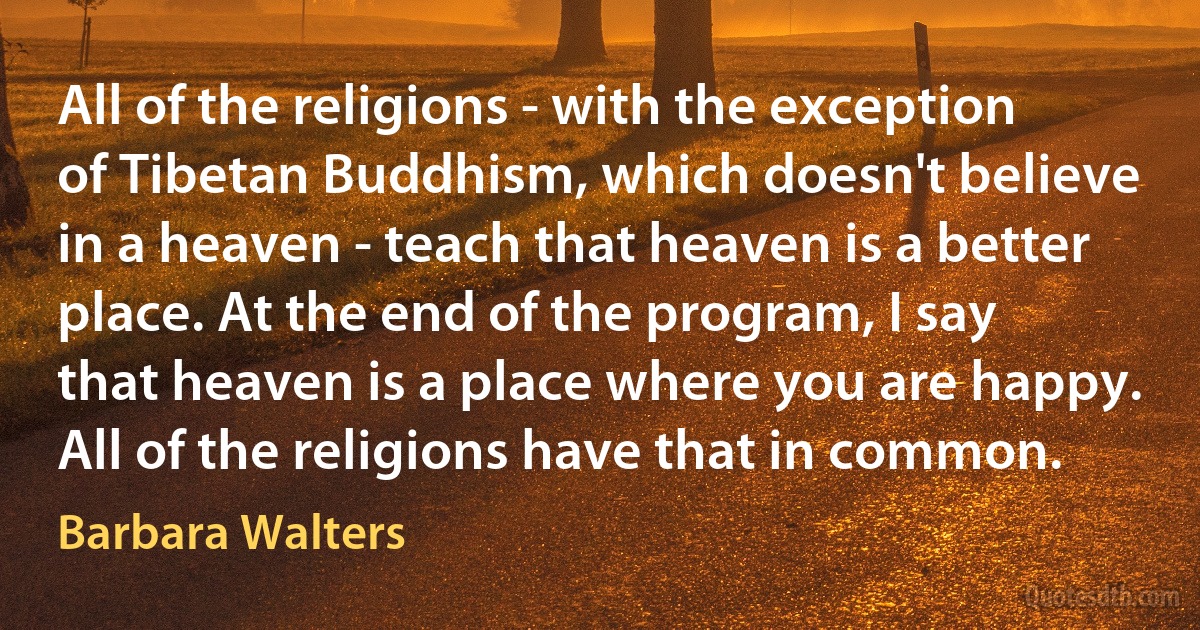 All of the religions - with the exception of Tibetan Buddhism, which doesn't believe in a heaven - teach that heaven is a better place. At the end of the program, I say that heaven is a place where you are happy. All of the religions have that in common. (Barbara Walters)