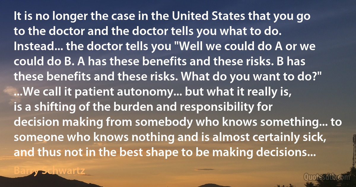 It is no longer the case in the United States that you go to the doctor and the doctor tells you what to do. Instead... the doctor tells you "Well we could do A or we could do B. A has these benefits and these risks. B has these benefits and these risks. What do you want to do?" ...We call it patient autonomy... but what it really is, is a shifting of the burden and responsibility for decision making from somebody who knows something... to someone who knows nothing and is almost certainly sick, and thus not in the best shape to be making decisions... (Barry Schwartz)