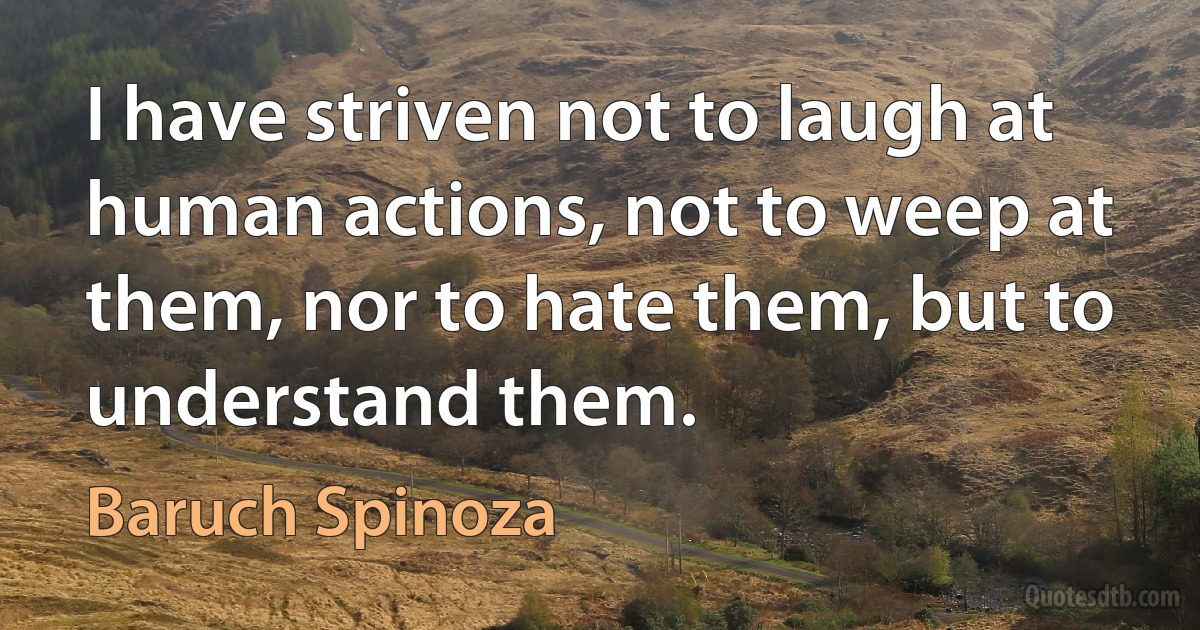 I have striven not to laugh at human actions, not to weep at them, nor to hate them, but to understand them. (Baruch Spinoza)