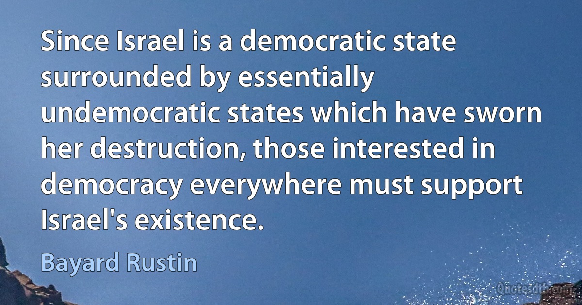 Since Israel is a democratic state surrounded by essentially undemocratic states which have sworn her destruction, those interested in democracy everywhere must support Israel's existence. (Bayard Rustin)