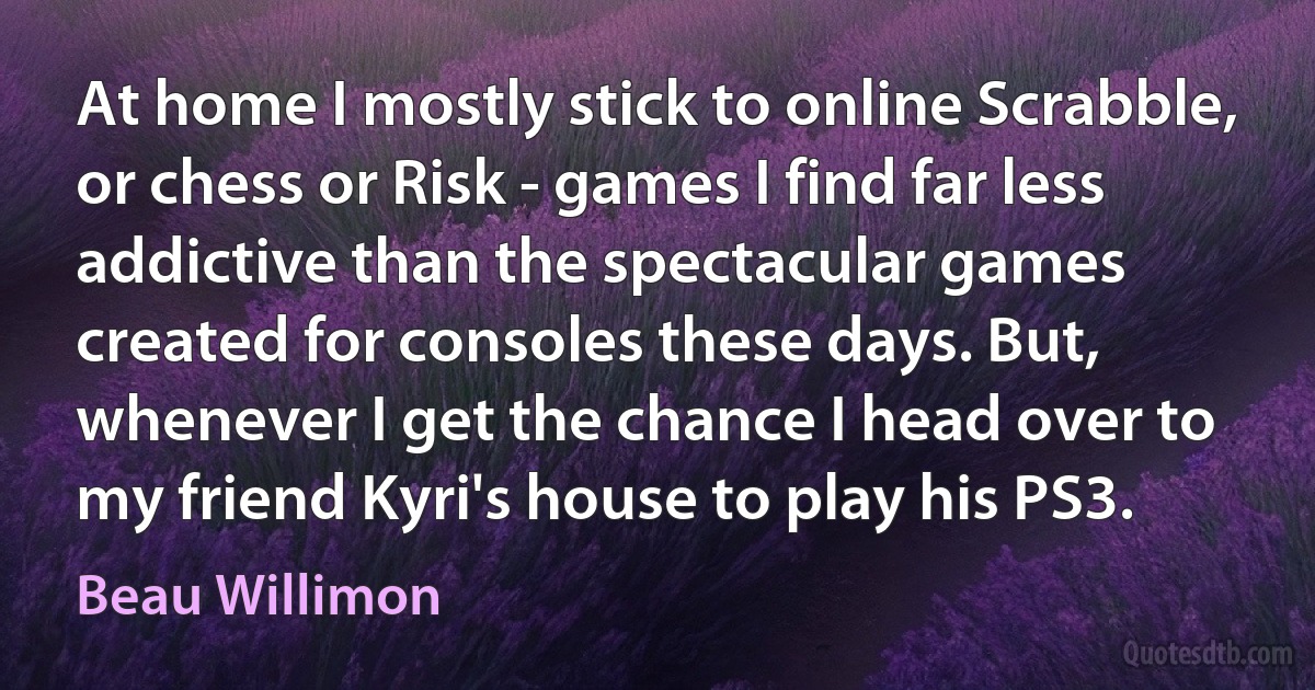 At home I mostly stick to online Scrabble, or chess or Risk - games I find far less addictive than the spectacular games created for consoles these days. But, whenever I get the chance I head over to my friend Kyri's house to play his PS3. (Beau Willimon)