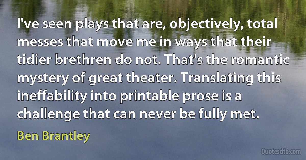 I've seen plays that are, objectively, total messes that move me in ways that their tidier brethren do not. That's the romantic mystery of great theater. Translating this ineffability into printable prose is a challenge that can never be fully met. (Ben Brantley)