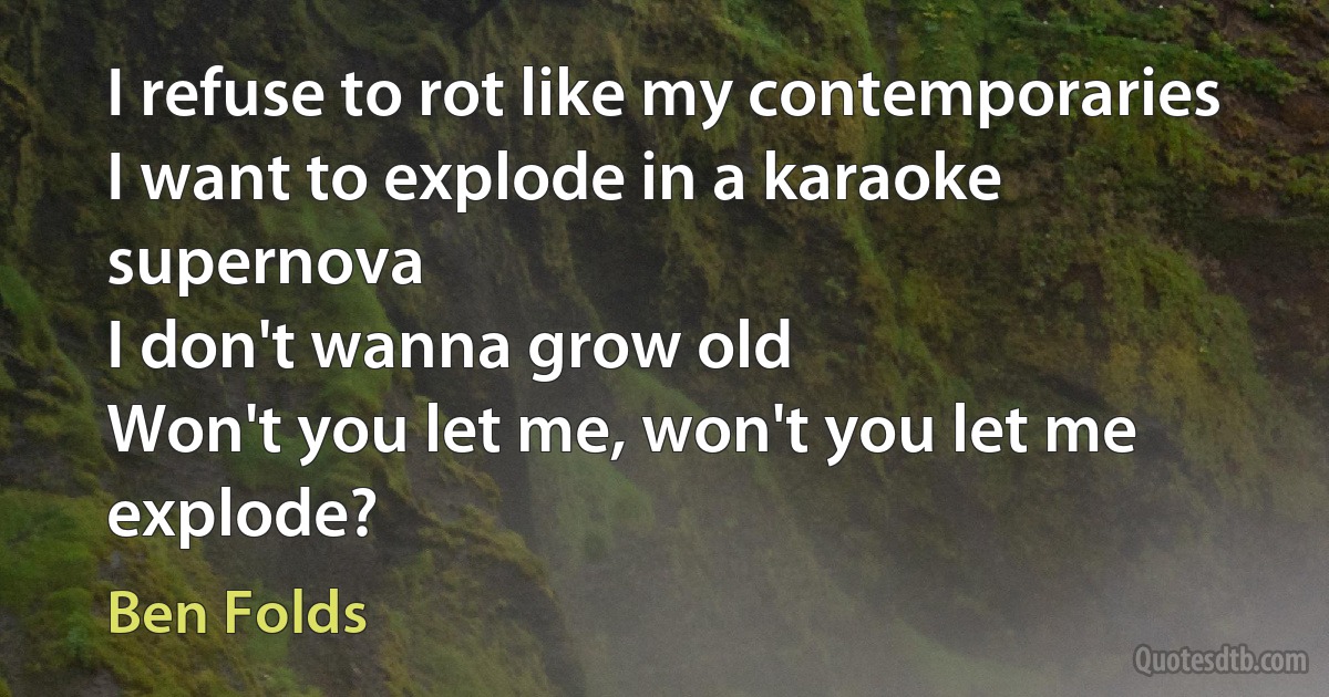 I refuse to rot like my contemporaries
I want to explode in a karaoke supernova
I don't wanna grow old
Won't you let me, won't you let me explode? (Ben Folds)