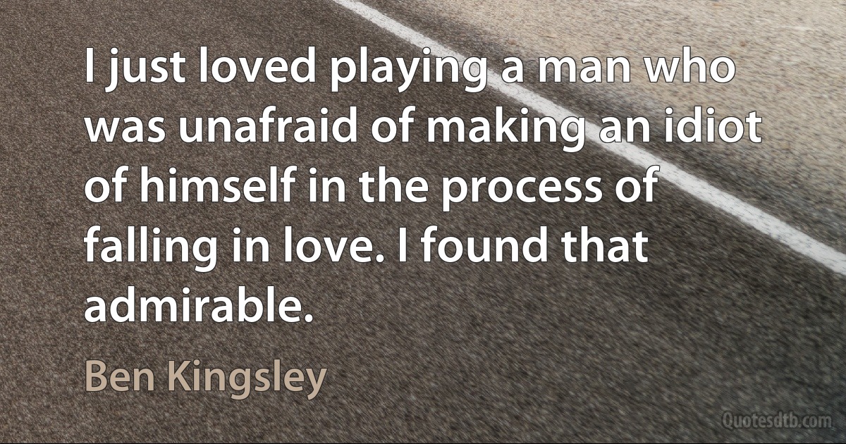 I just loved playing a man who was unafraid of making an idiot of himself in the process of falling in love. I found that admirable. (Ben Kingsley)