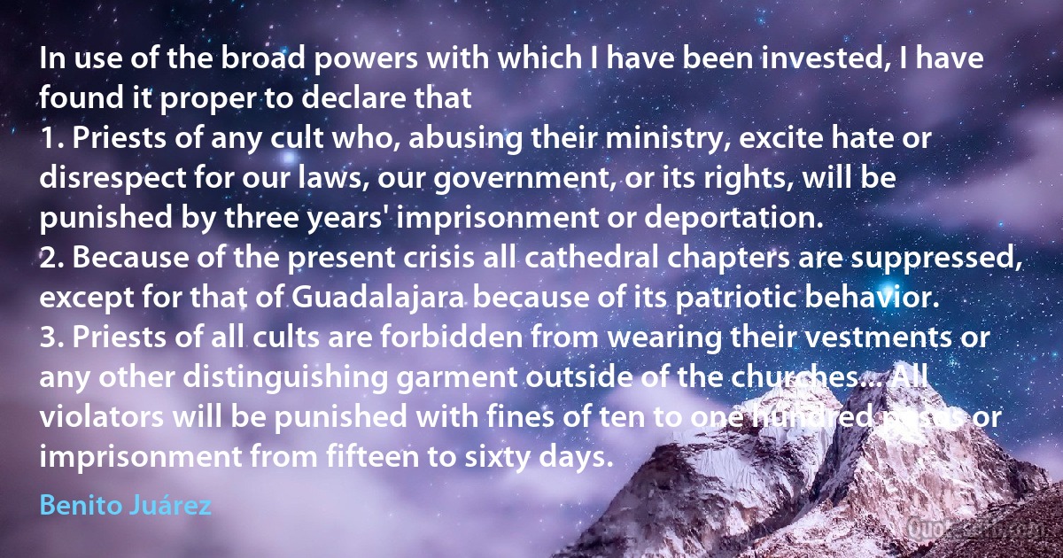 In use of the broad powers with which I have been invested, I have found it proper to declare that
1. Priests of any cult who, abusing their ministry, excite hate or disrespect for our laws, our government, or its rights, will be punished by three years' imprisonment or deportation.
2. Because of the present crisis all cathedral chapters are suppressed, except for that of Guadalajara because of its patriotic behavior.
3. Priests of all cults are forbidden from wearing their vestments or any other distinguishing garment outside of the churches... All violators will be punished with fines of ten to one hundred pesos or imprisonment from fifteen to sixty days. (Benito Juárez)