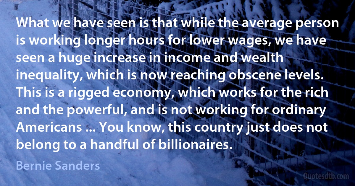 What we have seen is that while the average person is working longer hours for lower wages, we have seen a huge increase in income and wealth inequality, which is now reaching obscene levels. This is a rigged economy, which works for the rich and the powerful, and is not working for ordinary Americans ... You know, this country just does not belong to a handful of billionaires. (Bernie Sanders)