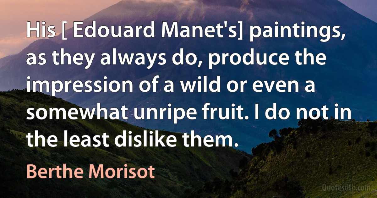 His [ Edouard Manet's] paintings, as they always do, produce the impression of a wild or even a somewhat unripe fruit. I do not in the least dislike them. (Berthe Morisot)