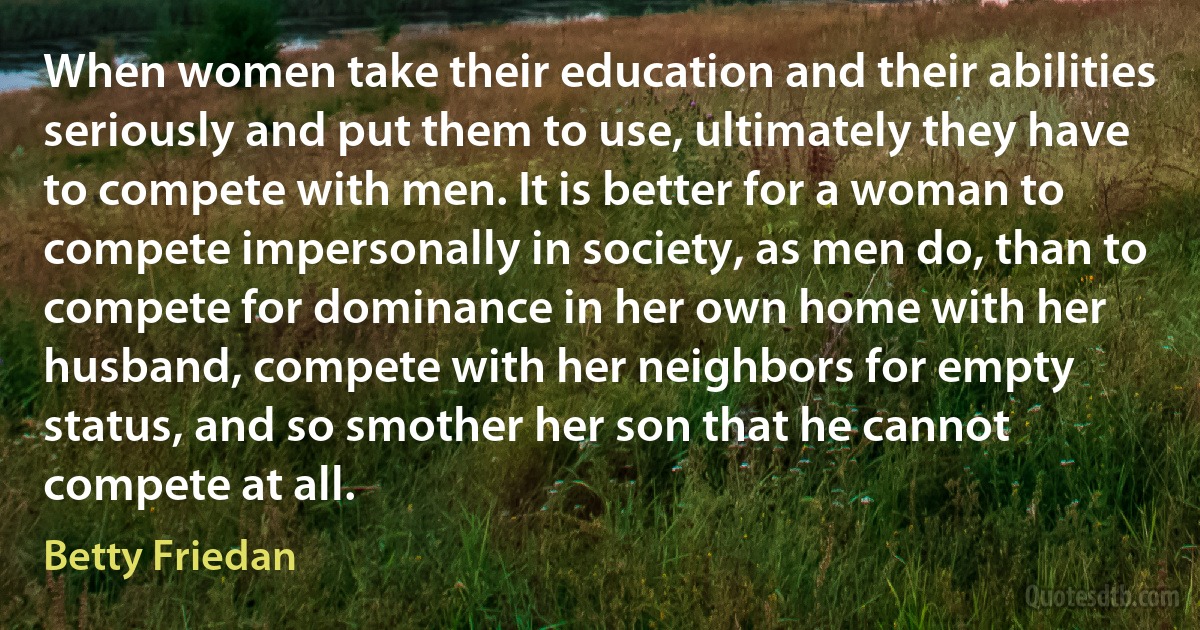 When women take their education and their abilities seriously and put them to use, ultimately they have to compete with men. It is better for a woman to compete impersonally in society, as men do, than to compete for dominance in her own home with her husband, compete with her neighbors for empty status, and so smother her son that he cannot compete at all. (Betty Friedan)