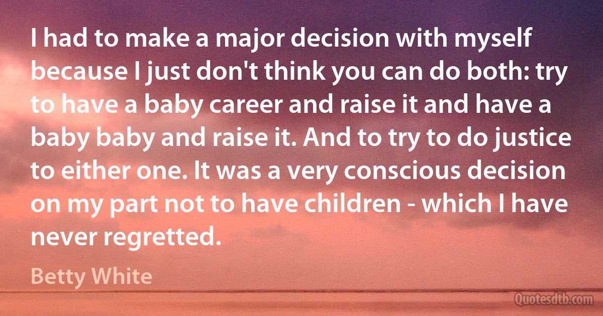 I had to make a major decision with myself because I just don't think you can do both: try to have a baby career and raise it and have a baby baby and raise it. And to try to do justice to either one. It was a very conscious decision on my part not to have children - which I have never regretted. (Betty White)