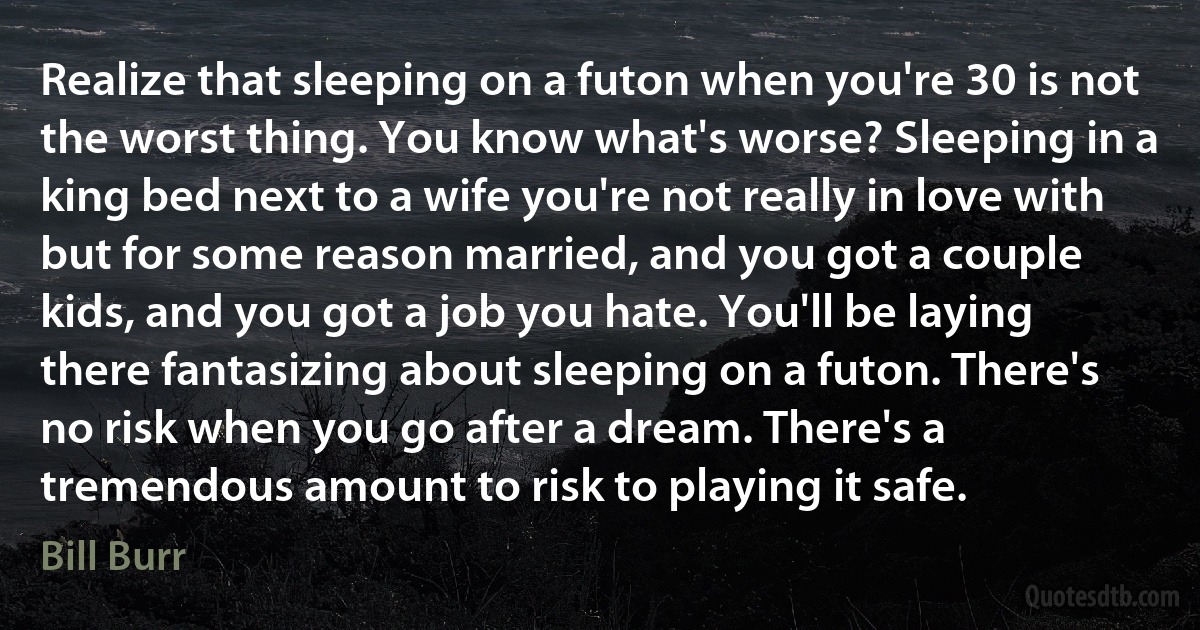 Realize that sleeping on a futon when you're 30 is not the worst thing. You know what's worse? Sleeping in a king bed next to a wife you're not really in love with but for some reason married, and you got a couple kids, and you got a job you hate. You'll be laying there fantasizing about sleeping on a futon. There's no risk when you go after a dream. There's a tremendous amount to risk to playing it safe. (Bill Burr)