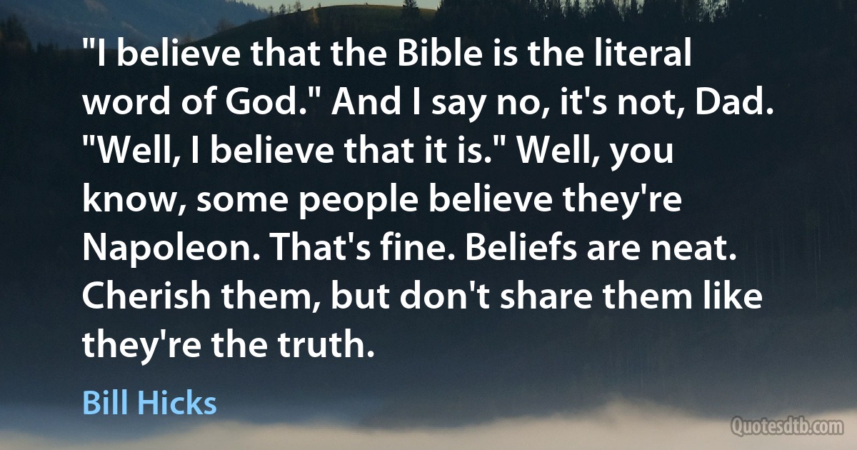 "I believe that the Bible is the literal word of God." And I say no, it's not, Dad. "Well, I believe that it is." Well, you know, some people believe they're Napoleon. That's fine. Beliefs are neat. Cherish them, but don't share them like they're the truth. (Bill Hicks)