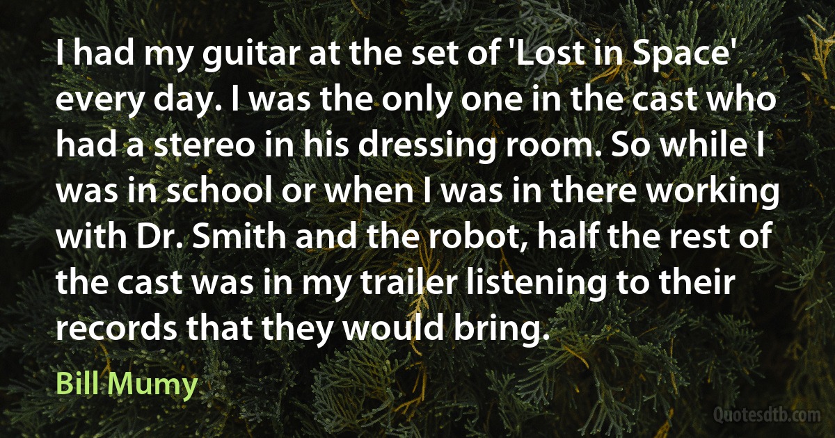 I had my guitar at the set of 'Lost in Space' every day. I was the only one in the cast who had a stereo in his dressing room. So while I was in school or when I was in there working with Dr. Smith and the robot, half the rest of the cast was in my trailer listening to their records that they would bring. (Bill Mumy)