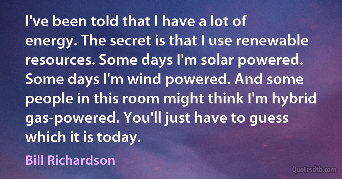 I've been told that I have a lot of energy. The secret is that I use renewable resources. Some days I'm solar powered. Some days I'm wind powered. And some people in this room might think I'm hybrid gas-powered. You'll just have to guess which it is today. (Bill Richardson)