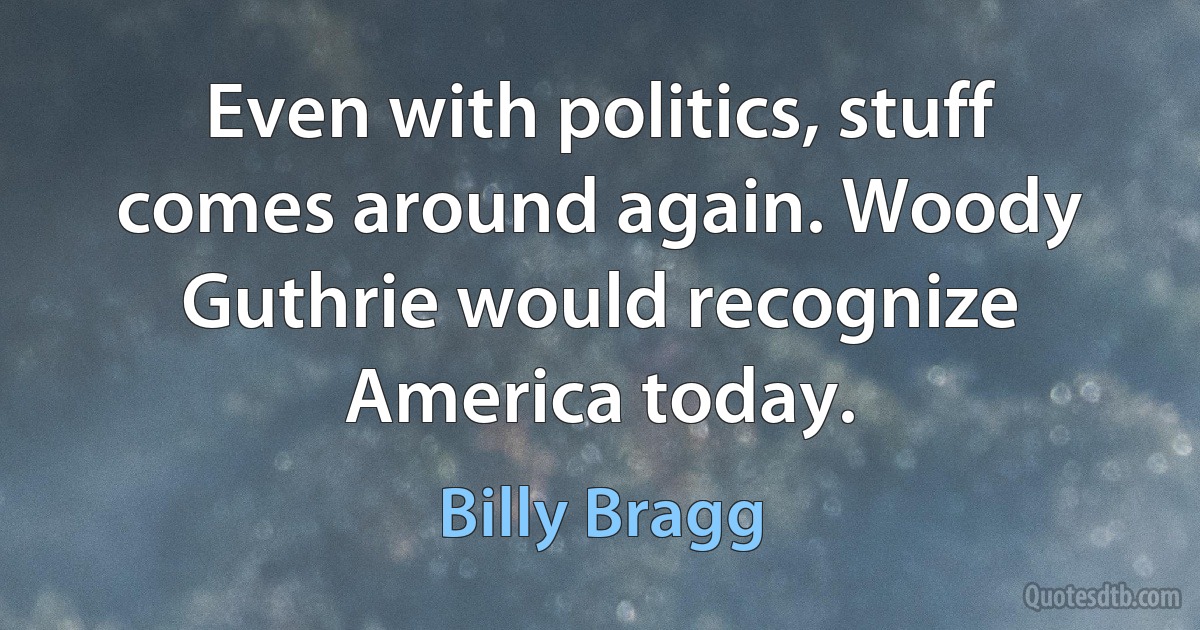 Even with politics, stuff comes around again. Woody Guthrie would recognize America today. (Billy Bragg)