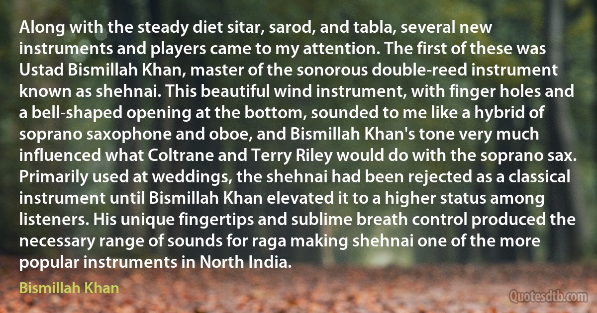 Along with the steady diet sitar, sarod, and tabla, several new instruments and players came to my attention. The first of these was Ustad Bismillah Khan, master of the sonorous double-reed instrument known as shehnai. This beautiful wind instrument, with finger holes and a bell-shaped opening at the bottom, sounded to me like a hybrid of soprano saxophone and oboe, and Bismillah Khan's tone very much influenced what Coltrane and Terry Riley would do with the soprano sax. Primarily used at weddings, the shehnai had been rejected as a classical instrument until Bismillah Khan elevated it to a higher status among listeners. His unique fingertips and sublime breath control produced the necessary range of sounds for raga making shehnai one of the more popular instruments in North India. (Bismillah Khan)