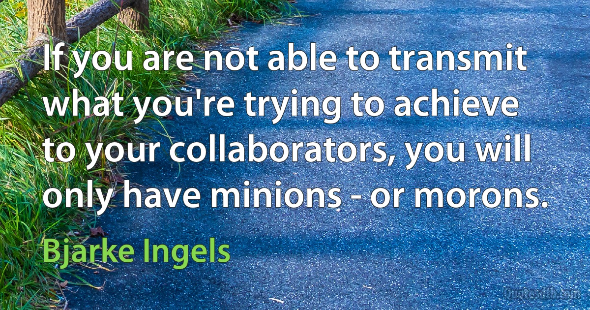 If you are not able to transmit what you're trying to achieve to your collaborators, you will only have minions - or morons. (Bjarke Ingels)