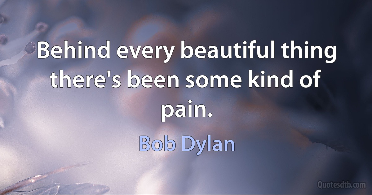 Behind every beautiful thing there's been some kind of pain. (Bob Dylan)