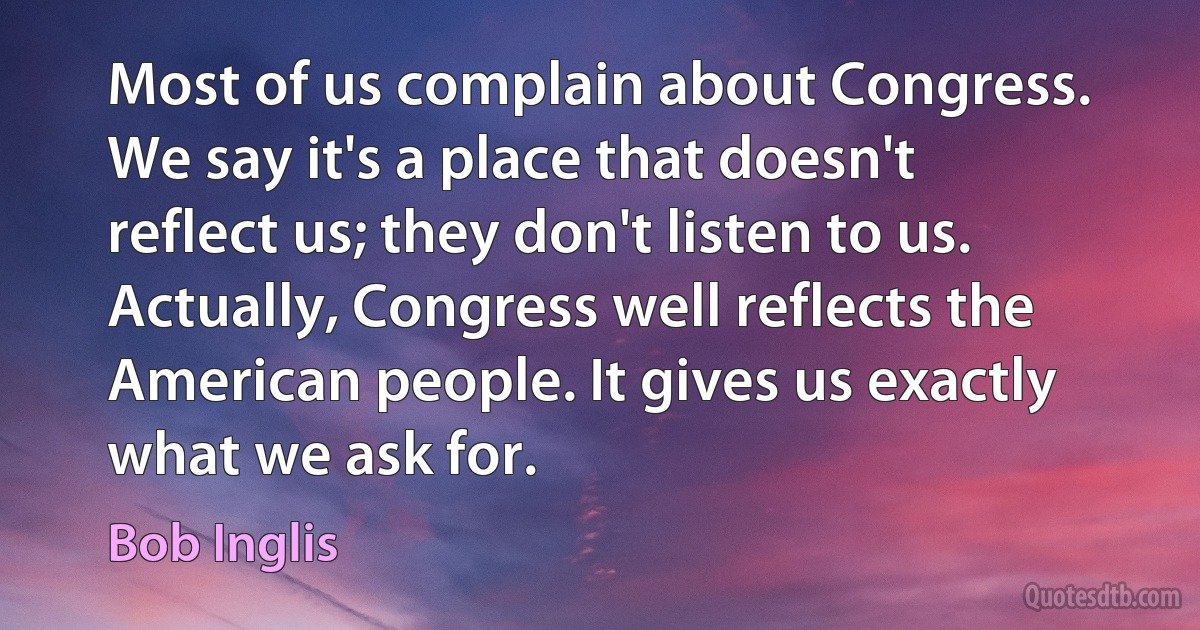 Most of us complain about Congress. We say it's a place that doesn't reflect us; they don't listen to us. Actually, Congress well reflects the American people. It gives us exactly what we ask for. (Bob Inglis)