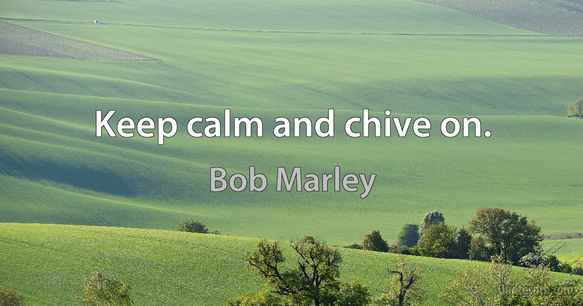 Keep calm and chive on. (Bob Marley)