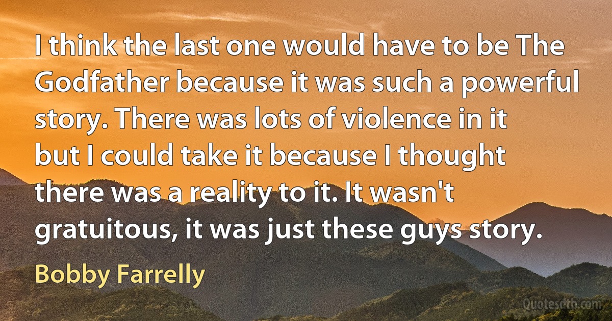 I think the last one would have to be The Godfather because it was such a powerful story. There was lots of violence in it but I could take it because I thought there was a reality to it. It wasn't gratuitous, it was just these guys story. (Bobby Farrelly)