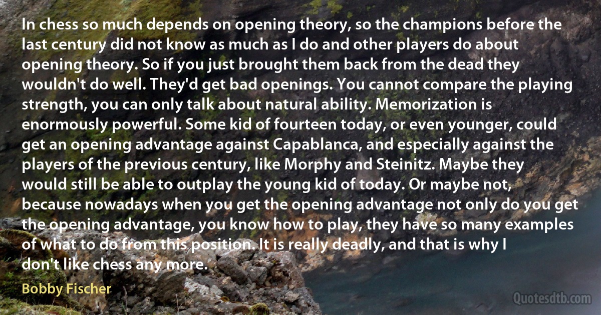 In chess so much depends on opening theory, so the champions before the last century did not know as much as I do and other players do about opening theory. So if you just brought them back from the dead they wouldn't do well. They'd get bad openings. You cannot compare the playing strength, you can only talk about natural ability. Memorization is enormously powerful. Some kid of fourteen today, or even younger, could get an opening advantage against Capablanca, and especially against the players of the previous century, like Morphy and Steinitz. Maybe they would still be able to outplay the young kid of today. Or maybe not, because nowadays when you get the opening advantage not only do you get the opening advantage, you know how to play, they have so many examples of what to do from this position. It is really deadly, and that is why I don't like chess any more. (Bobby Fischer)