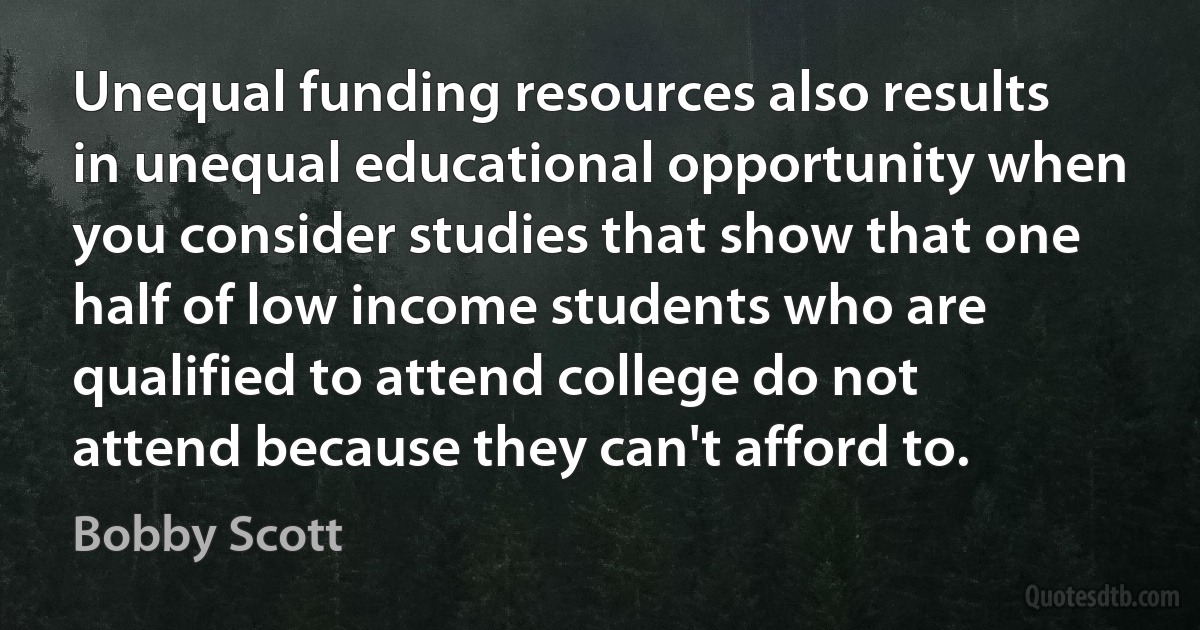 Unequal funding resources also results in unequal educational opportunity when you consider studies that show that one half of low income students who are qualified to attend college do not attend because they can't afford to. (Bobby Scott)