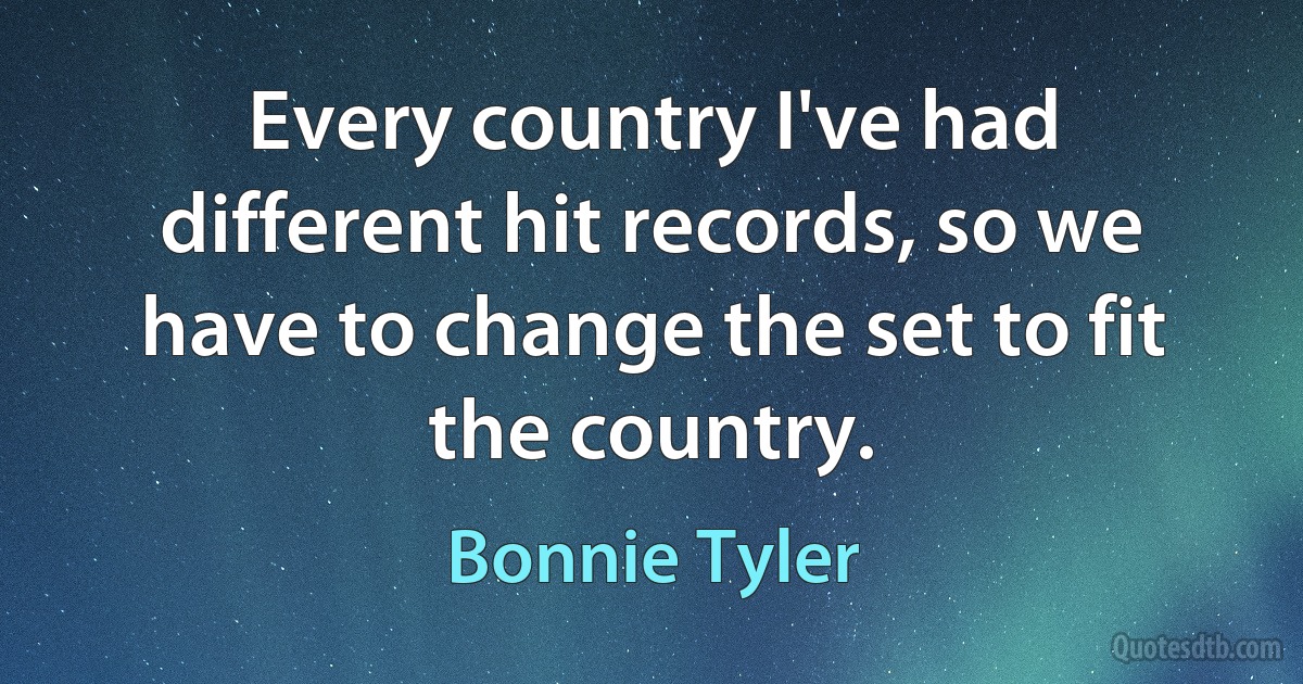 Every country I've had different hit records, so we have to change the set to fit the country. (Bonnie Tyler)