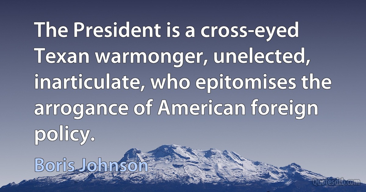 The President is a cross-eyed Texan warmonger, unelected, inarticulate, who epitomises the arrogance of American foreign policy. (Boris Johnson)