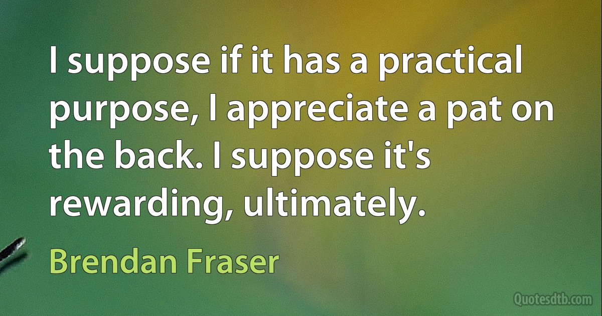 I suppose if it has a practical purpose, I appreciate a pat on the back. I suppose it's rewarding, ultimately. (Brendan Fraser)