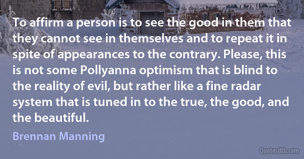 To affirm a person is to see the good in them that they cannot see in themselves and to repeat it in spite of appearances to the contrary. Please, this is not some Pollyanna optimism that is blind to the reality of evil, but rather like a fine radar system that is tuned in to the true, the good, and the beautiful. (Brennan Manning)