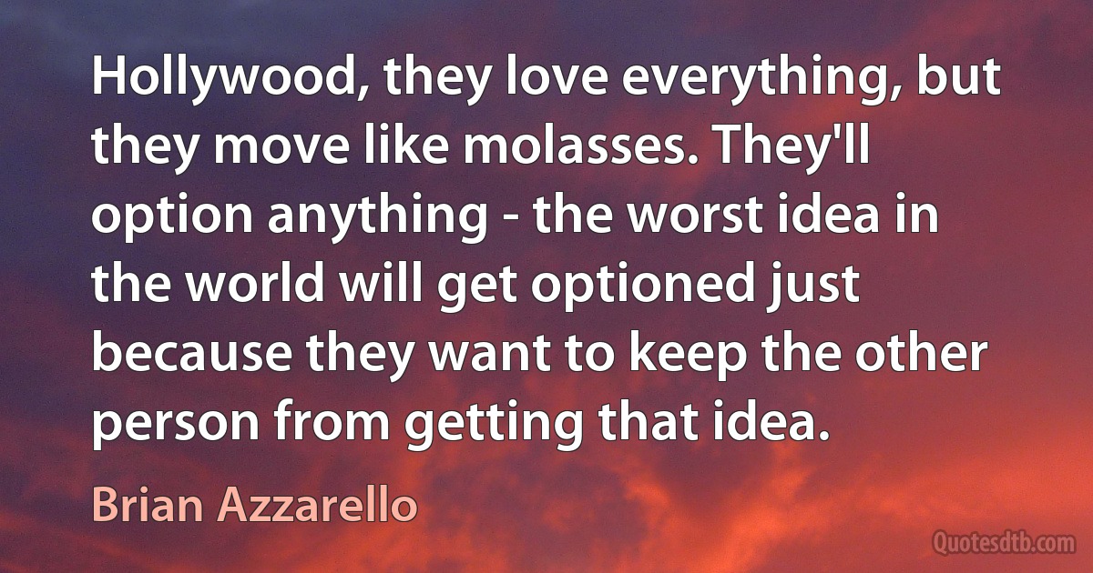 Hollywood, they love everything, but they move like molasses. They'll option anything - the worst idea in the world will get optioned just because they want to keep the other person from getting that idea. (Brian Azzarello)