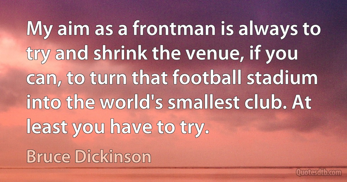 My aim as a frontman is always to try and shrink the venue, if you can, to turn that football stadium into the world's smallest club. At least you have to try. (Bruce Dickinson)