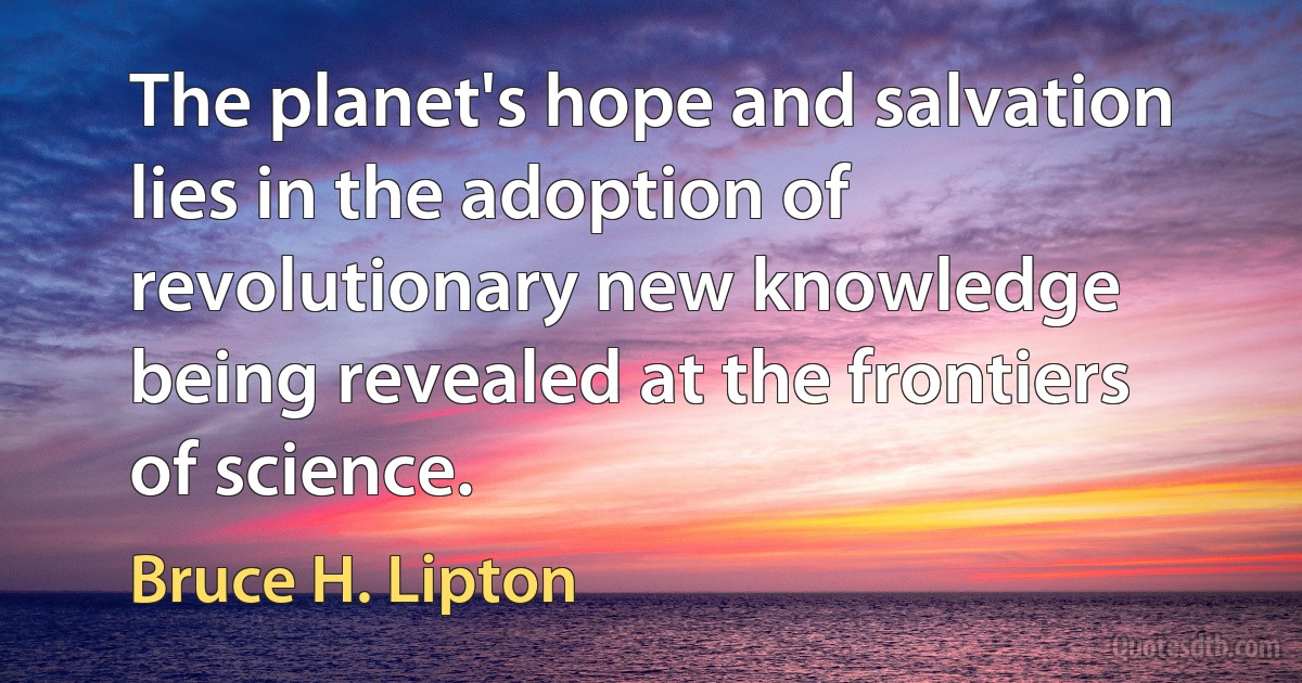 The planet's hope and salvation lies in the adoption of revolutionary new knowledge being revealed at the frontiers of science. (Bruce H. Lipton)