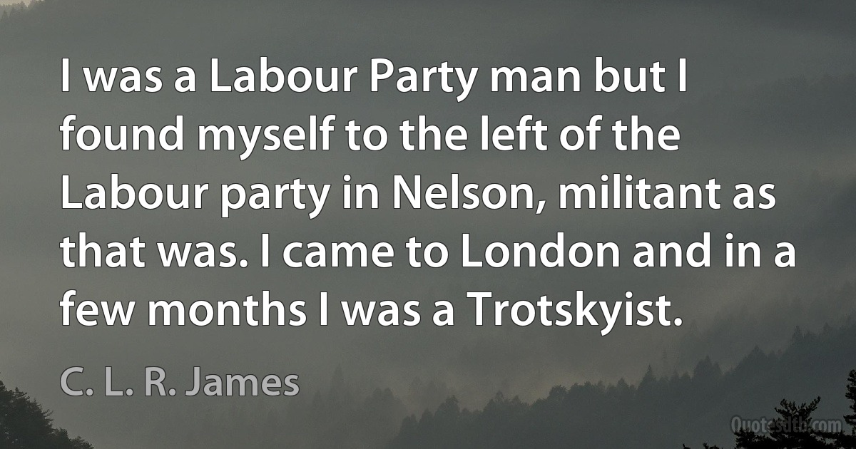 I was a Labour Party man but I found myself to the left of the Labour party in Nelson, militant as that was. I came to London and in a few months I was a Trotskyist. (C. L. R. James)