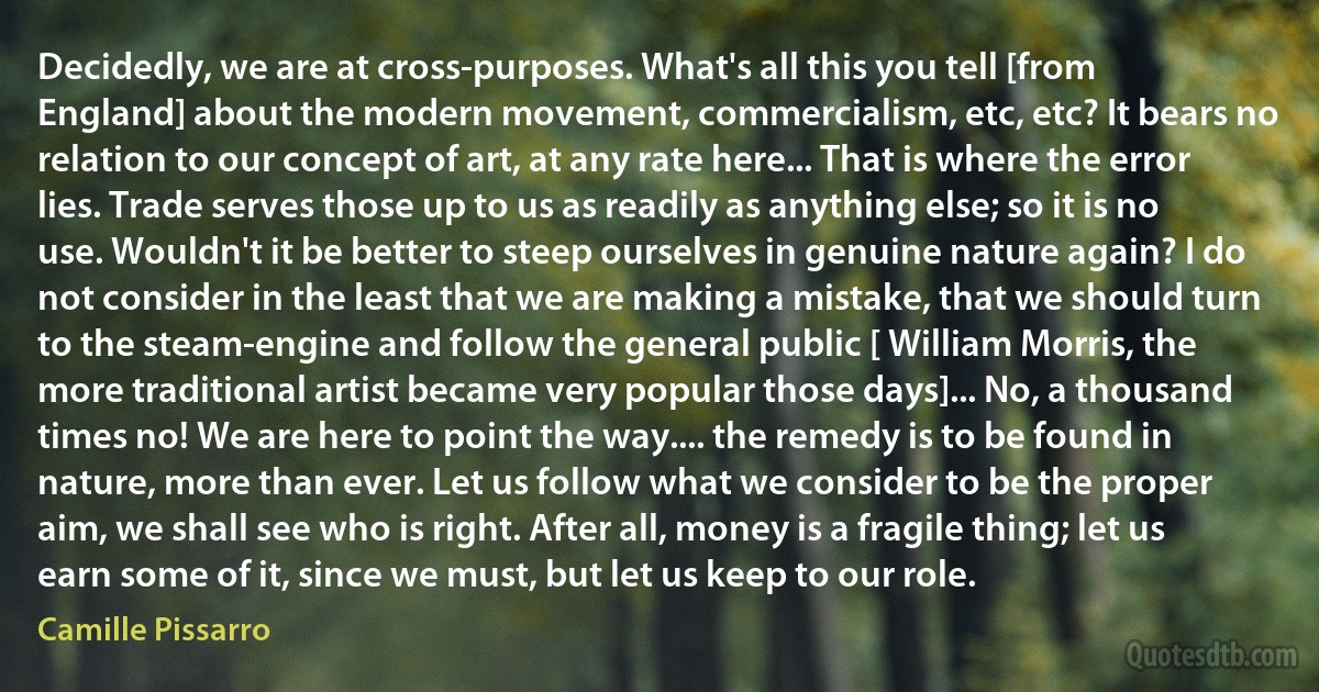 Decidedly, we are at cross-purposes. What's all this you tell [from England] about the modern movement, commercialism, etc, etc? It bears no relation to our concept of art, at any rate here... That is where the error lies. Trade serves those up to us as readily as anything else; so it is no use. Wouldn't it be better to steep ourselves in genuine nature again? I do not consider in the least that we are making a mistake, that we should turn to the steam-engine and follow the general public [ William Morris, the more traditional artist became very popular those days]... No, a thousand times no! We are here to point the way.... the remedy is to be found in nature, more than ever. Let us follow what we consider to be the proper aim, we shall see who is right. After all, money is a fragile thing; let us earn some of it, since we must, but let us keep to our role. (Camille Pissarro)