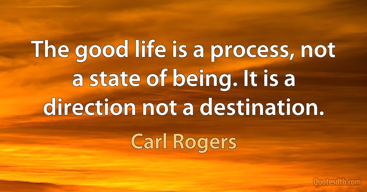 The good life is a process, not a state of being. It is a direction not a destination. (Carl Rogers)