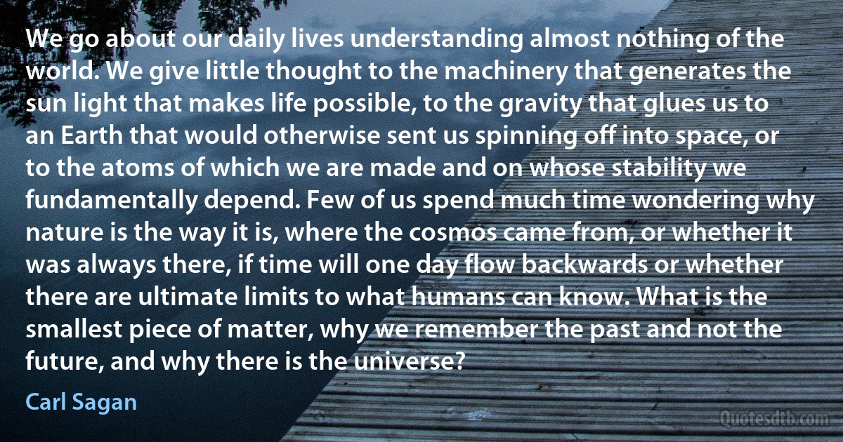 We go about our daily lives understanding almost nothing of the world. We give little thought to the machinery that generates the sun light that makes life possible, to the gravity that glues us to an Earth that would otherwise sent us spinning off into space, or to the atoms of which we are made and on whose stability we fundamentally depend. Few of us spend much time wondering why nature is the way it is, where the cosmos came from, or whether it was always there, if time will one day flow backwards or whether there are ultimate limits to what humans can know. What is the smallest piece of matter, why we remember the past and not the future, and why there is the universe? (Carl Sagan)