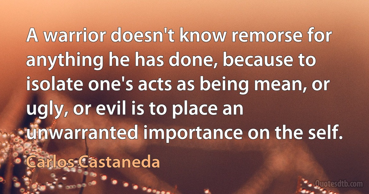 A warrior doesn't know remorse for anything he has done, because to isolate one's acts as being mean, or ugly, or evil is to place an unwarranted importance on the self. (Carlos Castaneda)