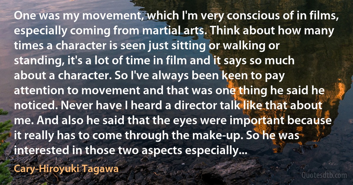 One was my movement, which I'm very conscious of in films, especially coming from martial arts. Think about how many times a character is seen just sitting or walking or standing, it's a lot of time in film and it says so much about a character. So I've always been keen to pay attention to movement and that was one thing he said he noticed. Never have I heard a director talk like that about me. And also he said that the eyes were important because it really has to come through the make-up. So he was interested in those two aspects especially... (Cary-Hiroyuki Tagawa)