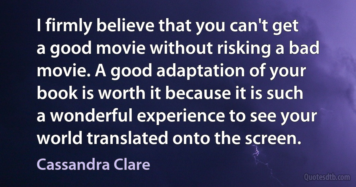 I firmly believe that you can't get a good movie without risking a bad movie. A good adaptation of your book is worth it because it is such a wonderful experience to see your world translated onto the screen. (Cassandra Clare)