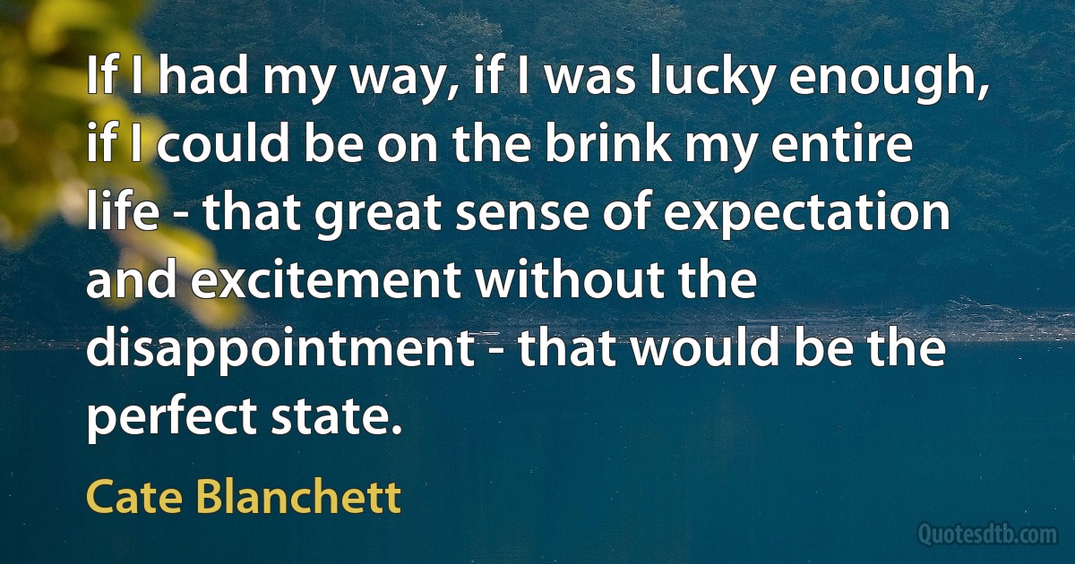 If I had my way, if I was lucky enough, if I could be on the brink my entire life - that great sense of expectation and excitement without the disappointment - that would be the perfect state. (Cate Blanchett)