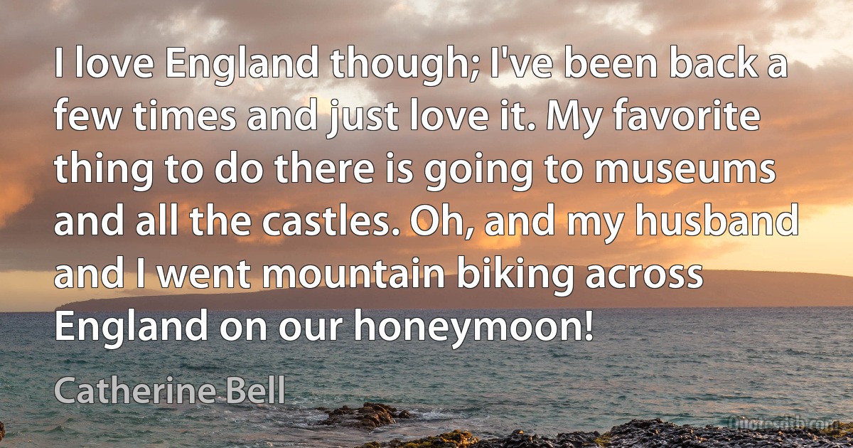 I love England though; I've been back a few times and just love it. My favorite thing to do there is going to museums and all the castles. Oh, and my husband and I went mountain biking across England on our honeymoon! (Catherine Bell)